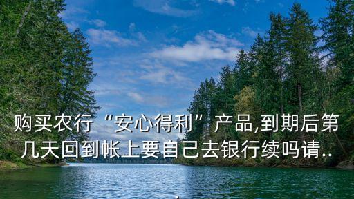 購(gòu)買農(nóng)行“安心得利”產(chǎn)品,到期后第幾天回到帳上要自己去銀行續(xù)嗎請(qǐng)...