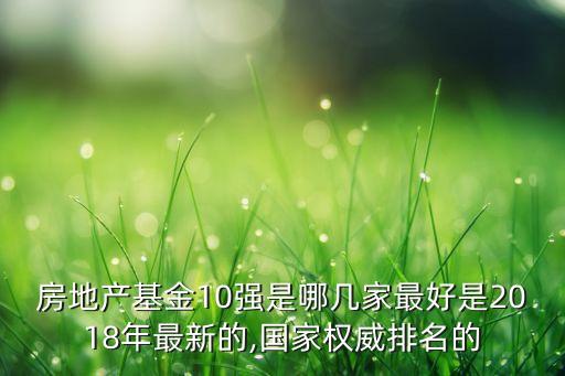 房地產(chǎn)基金10強是哪幾家最好是2018年最新的,國家權威排名的