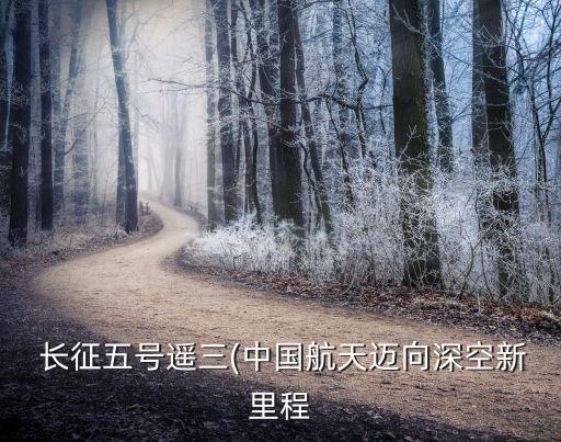  長(zhǎng)征五號(hào)遙三(中國(guó)航天邁向深空新里程