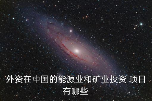 外資在中國(guó)的能源業(yè)和礦業(yè)投資 項(xiàng)目有哪些
