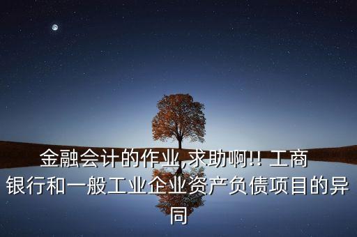 金融會計(jì)的作業(yè),求助啊!! 工商 銀行和一般工業(yè)企業(yè)資產(chǎn)負(fù)債項(xiàng)目的異同