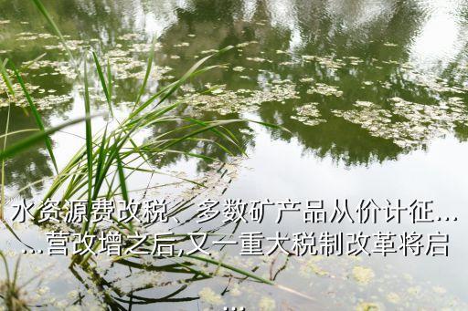 水資源費改稅、多數(shù)礦產(chǎn)品從價計征……營改增之后,又一重大稅制改革將啟...