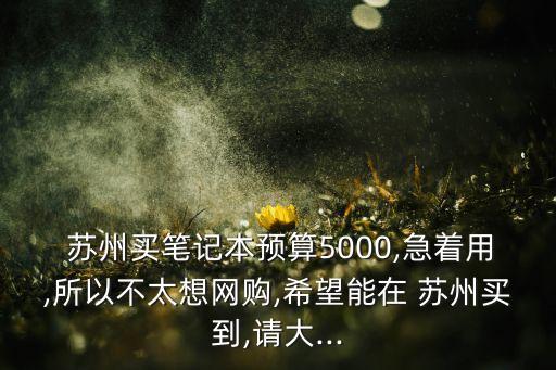  蘇州買筆記本預(yù)算5000,急著用,所以不太想網(wǎng)購(gòu),希望能在 蘇州買到,請(qǐng)大...