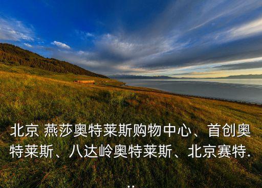 北京 燕莎奧特萊斯購物中心、首創(chuàng)奧特萊斯、八達(dá)嶺奧特萊斯、北京賽特...
