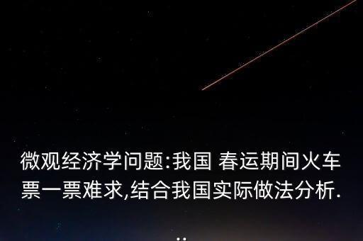 微觀經(jīng)濟學(xué)問題:我國 春運期間火車票一票難求,結(jié)合我國實際做法分析...