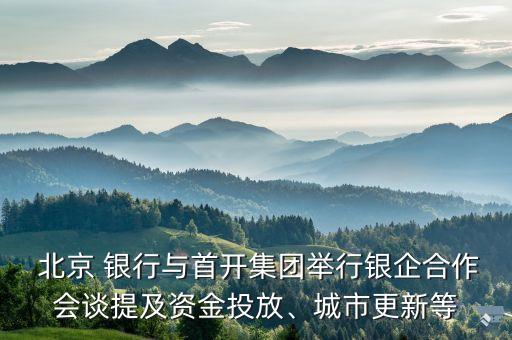  北京 銀行與首開集團(tuán)舉行銀企合作會談提及資金投放、城市更新等