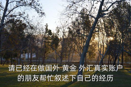 請(qǐng)已經(jīng)在做國(guó)外 黃金 外匯真實(shí)賬戶(hù)的朋友幫忙敘述下自己的經(jīng)歷