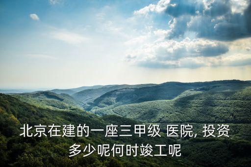 北京在建的一座三甲級 醫(yī)院, 投資多少呢何時(shí)竣工呢