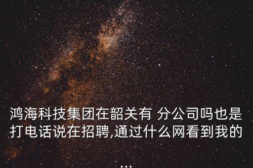 鴻海科技集團在韶關有 分公司嗎也是打電話說在招聘,通過什么網看到我的...