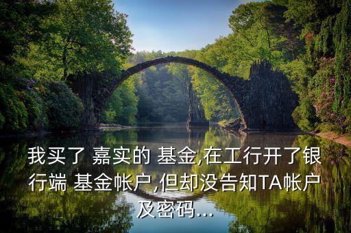 我買了 嘉實(shí)的 基金,在工行開了銀行端 基金帳戶,但卻沒告知TA帳戶及密碼...