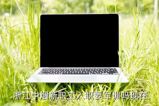  浙江中煙新職工入職要軍訓嗎現(xiàn)在