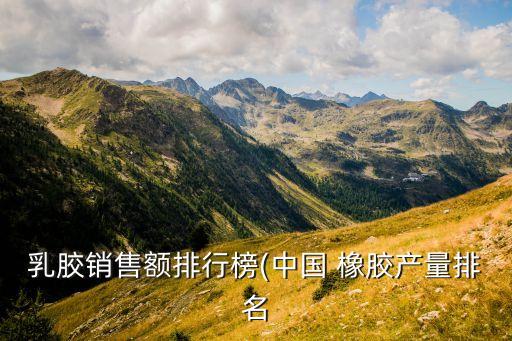 乳膠銷售額排行榜(中國(guó) 橡膠產(chǎn)量排名