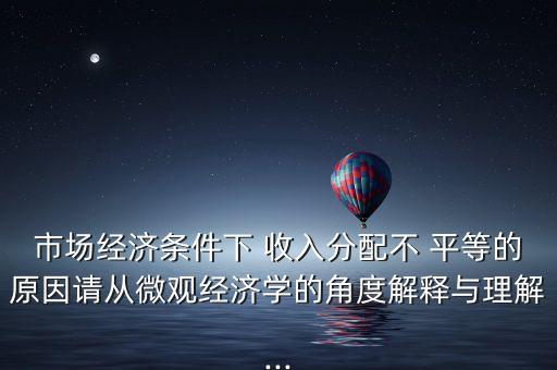 市場經(jīng)濟條件下 收入分配不 平等的原因請從微觀經(jīng)濟學(xué)的角度解釋與理解...