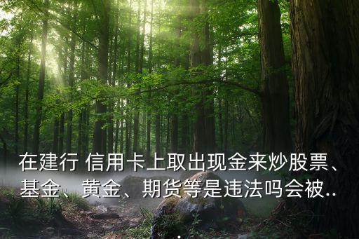 在建行 信用卡上取出現(xiàn)金來炒股票、基金、黃金、期貨等是違法嗎會被...