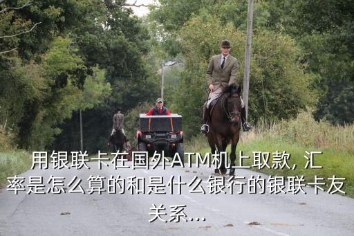 用銀聯(lián)卡在國(guó)外ATM機(jī)上取款, 匯率是怎么算的和是什么銀行的銀聯(lián)卡友關(guān)系...
