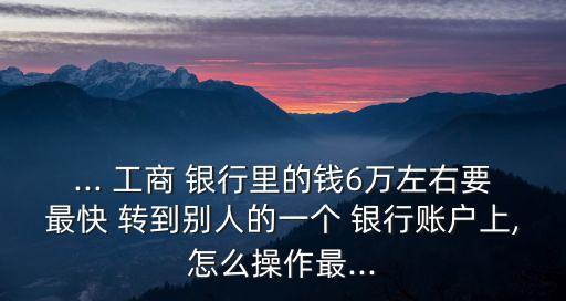 ... 工商 銀行里的錢6萬左右要最快 轉(zhuǎn)到別人的一個(gè) 銀行賬戶上,怎么操作最...