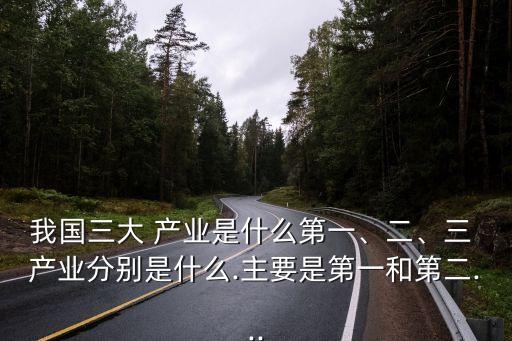 我國三大 產(chǎn)業(yè)是什么第一、二、三 產(chǎn)業(yè)分別是什么.主要是第一和第二...