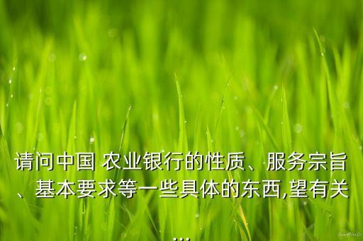 請(qǐng)問中國 農(nóng)業(yè)銀行的性質(zhì)、服務(wù)宗旨、基本要求等一些具體的東西,望有關(guān)...