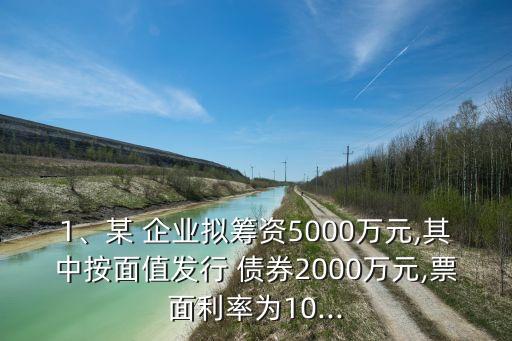1、某 企業(yè)擬籌資5000萬元,其中按面值發(fā)行 債券2000萬元,票面利率為10...