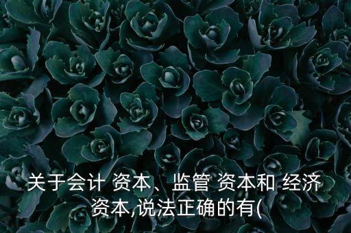 關于會計 資本、監(jiān)管 資本和 經(jīng)濟 資本,說法正確的有(