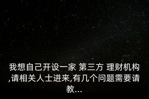 我想自己開設一家 第三方 理財機構,請相關人士進來,有幾個問題需要請教...