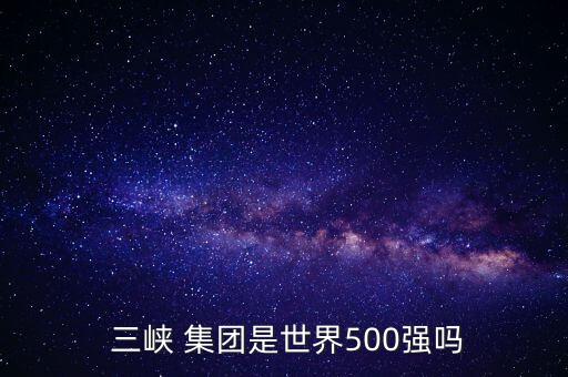  三峽 集團(tuán)是世界500強嗎
