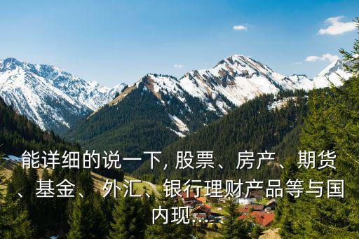 能詳細(xì)的說一下, 股票、房產(chǎn)、期貨、基金、 外匯、銀行理財(cái)產(chǎn)品等與國內(nèi)現(xiàn)...