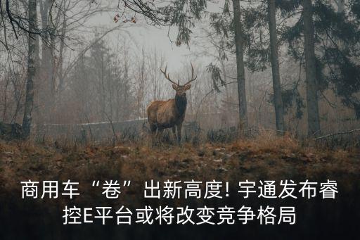 商用車“卷”出新高度! 宇通發(fā)布?？谽平臺(tái)或?qū)⒏淖兏?jìng)爭(zhēng)格局