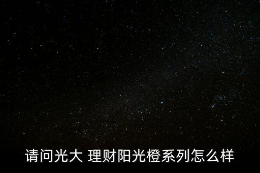 請(qǐng)問光大 理財(cái)陽光橙系列怎么樣