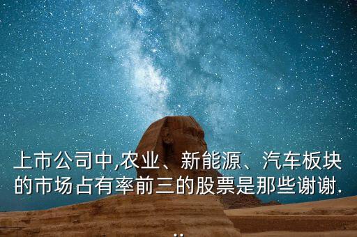 上市公司中,農(nóng)業(yè)、新能源、汽車板塊的市場占有率前三的股票是那些謝謝...