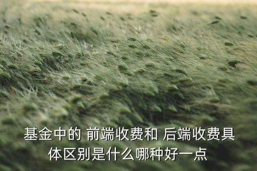 基金中的 前端收費和 后端收費具體區(qū)別是什么哪種好一點