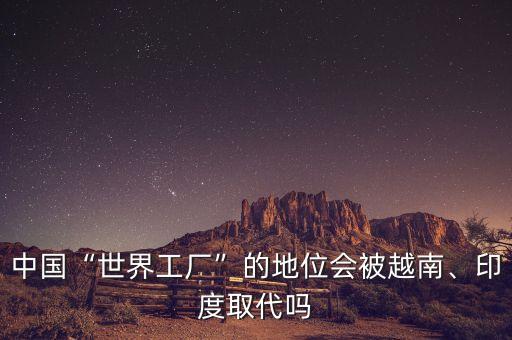 中國“世界工廠”的地位會被越南、印度取代嗎