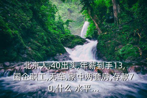  北京人,40出頭,年薪到手13,國(guó)企職工,無(wú)車,家中兩套房,存款70,什么 水平...