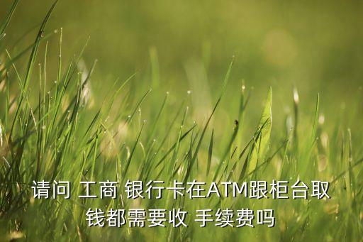 請(qǐng)問 工商 銀行卡在ATM跟柜臺(tái)取錢都需要收 手續(xù)費(fèi)嗎
