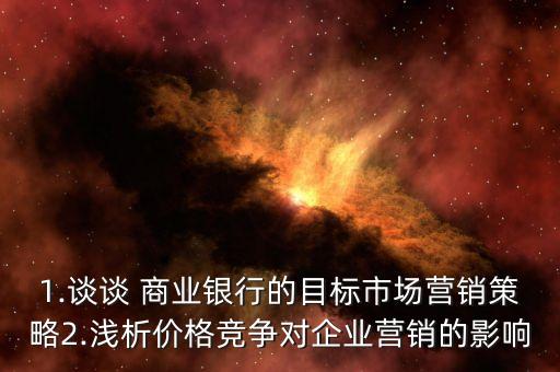 1.談?wù)?商業(yè)銀行的目標(biāo)市場(chǎng)營銷策略2.淺析價(jià)格競(jìng)爭(zhēng)對(duì)企業(yè)營銷的影響