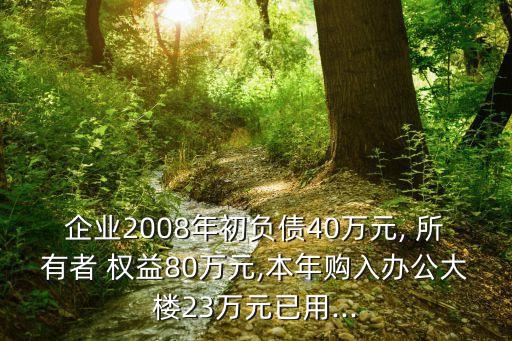 企業(yè)2008年初負(fù)債40萬元, 所有者 權(quán)益80萬元,本年購(gòu)入辦公大樓23萬元已用...