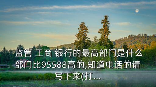  監(jiān)管 工商 銀行的最高部門是什么部門比95588高的,知道電話的請(qǐng)寫下來(lái)(打...