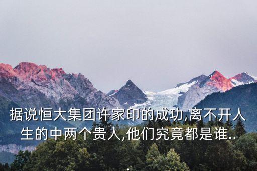 據(jù)說恒大集團(tuán)許家印的成功,離不開人生的中兩個(gè)貴人,他們究竟都是誰...