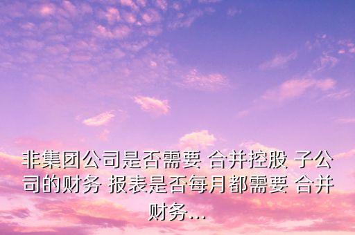 非集團公司是否需要 合并控股 子公司的財務(wù) 報表是否每月都需要 合并財務(wù)...