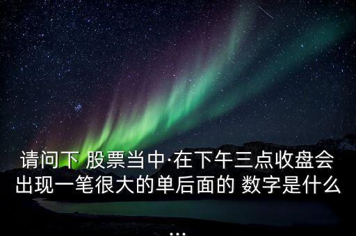 請(qǐng)問下 股票當(dāng)中·在下午三點(diǎn)收盤會(huì)出現(xiàn)一筆很大的單后面的 數(shù)字是什么...