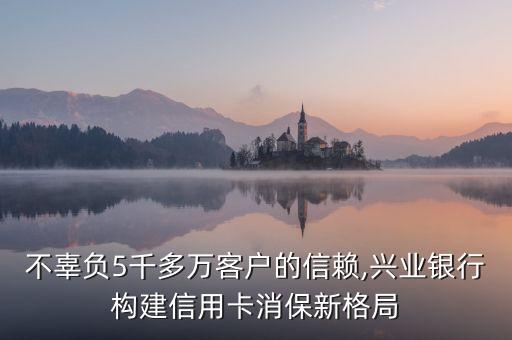 不辜負(fù)5千多萬(wàn)客戶(hù)的信賴(lài),興業(yè)銀行構(gòu)建信用卡消保新格局