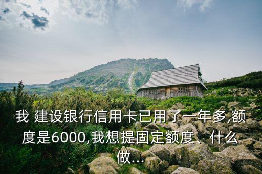 我 建設(shè)銀行信用卡已用了一年多,額度是6000,我想提固定額度、什么做...