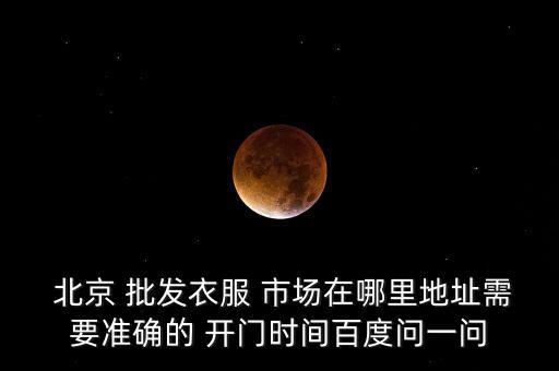  北京 批發(fā)衣服 市場在哪里地址需要準確的 開門時間百度問一問