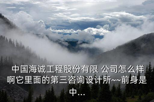  中國海誠工程股份有限 公司怎么樣啊它里面的第三咨詢設計所~~前身是中...