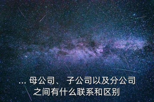 ... 母公司、 子公司以及分公司之間有什么聯(lián)系和區(qū)別