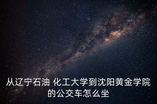 從遼寧石油 化工大學到沈陽黃金學院的公交車怎么坐