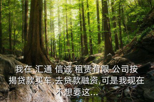 我在 匯通 信誠(chéng) 租賃有限 公司按揭貸款買(mǎi)車(chē),去貸款融資,可是我現(xiàn)在不想要這...