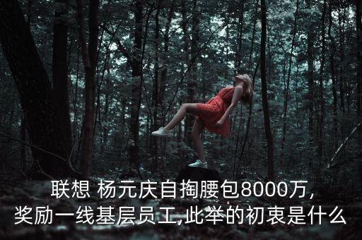  聯(lián)想 楊元慶自掏腰包8000萬(wàn),獎(jiǎng)勵(lì)一線(xiàn)基層員工,此舉的初衷是什么