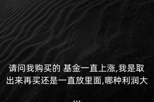 請(qǐng)問(wèn)我購(gòu)買的 基金一直上漲,我是取出來(lái)再買還是一直放里面,哪種利潤(rùn)大...