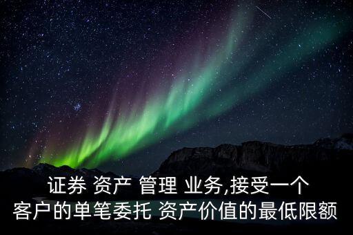  證券 資產(chǎn) 管理 業(yè)務(wù),接受一個(gè)客戶(hù)的單筆委托 資產(chǎn)價(jià)值的最低限額